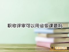 <b>职称评审可以用省级课题吗</b>